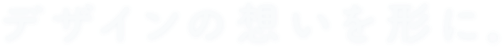 デザインの想いを形に。